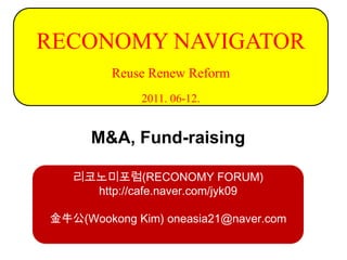 RECONOMY NAVIGATOR
         Reuse Renew Reform
             2011. 06-12.


      M&A, Fund-raising

   리코노미포럼(RECONOMY FORUM)
     http://cafe.naver.com/jyk09

金牛公(Wookong Kim) oneasia21@naver.com
 