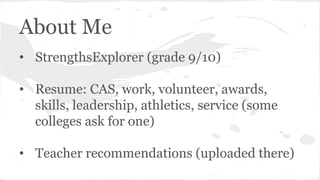About Me
• StrengthsExplorer (grade 9/10)
• Resume: CAS, work, volunteer, awards,
skills, leadership, athletics, service (some
colleges ask for one)
• Teacher recommendations (uploaded there)
 