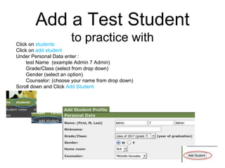 Add a Test Studentto practice with Click on students Click on add student Under Personal Data enter : test Name  (example Admin 7 Admin) Grade/Class (select from drop down) Gender (select an option) Counselor: (choose your name from drop down) Scroll down and Click Add Student 