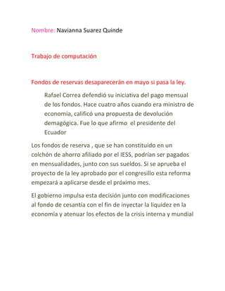 Nombre: Navianna Suarez Quinde


Trabajo de computación


Fondos de reservas desaparecerán en mayo si pasa la ley.
    Rafael Correa defendió su iniciativa del pago mensual
    de los fondos. Hace cuatro años cuando era ministro de
    economía, calificó una propuesta de devolución
    demagógica. Fue lo que afirmo el presidente del
    Ecuador
Los fondos de reserva , que se han constituido en un
colchón de ahorro afiliado por el IESS, podrían ser pagados
en mensualidades, junto con sus sueldos. Si se aprueba el
proyecto de la ley aprobado por el congresillo esta reforma
empezará a aplicarse desde el próximo mes.
El gobierno impulsa esta decisión junto con modificaciones
al fondo de cesantía con el fin de inyectar la liquidez en la
economía y atenuar los efectos de la crisis interna y mundial
 