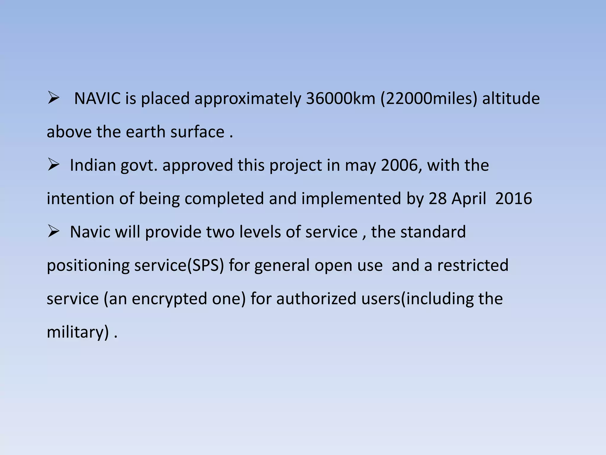  NAVIC is placed approximately 36000km (22000miles) altitude
above the earth surface .
 Indian govt. approved this project in may 2006, with the
intention of being completed and implemented by 28 April 2016
 Navic will provide two levels of service , the standard
positioning service(SPS) for general open use and a restricted
service (an encrypted one) for authorized users(including the
military) .
 