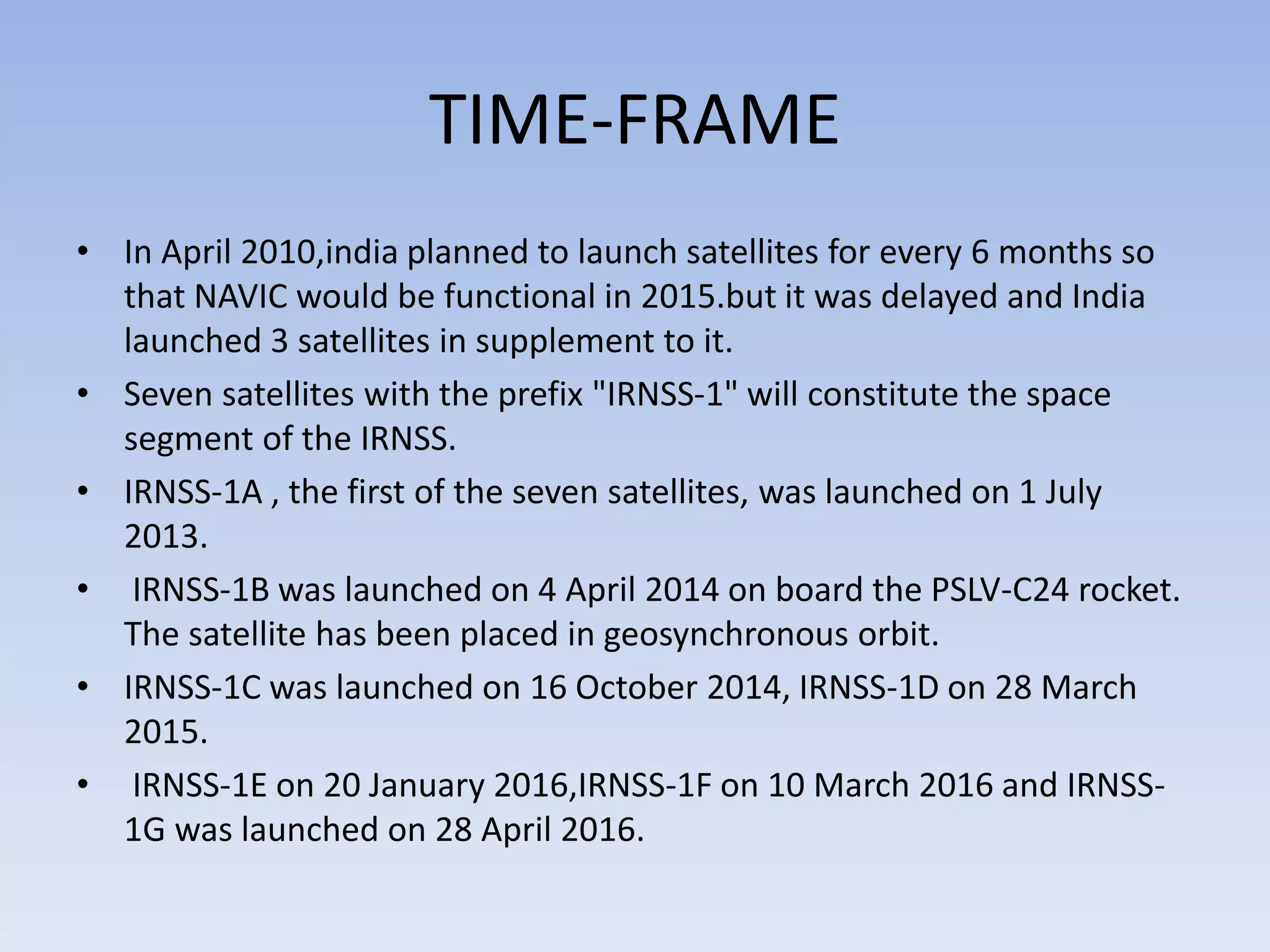 TIME-FRAME
• In April 2010,india planned to launch satellites for every 6 months so
that NAVIC would be functional in 2015.but it was delayed and India
launched 3 satellites in supplement to it.
• Seven satellites with the prefix "IRNSS-1" will constitute the space
segment of the IRNSS.
• IRNSS-1A , the first of the seven satellites, was launched on 1 July
2013.
• IRNSS-1B was launched on 4 April 2014 on board the PSLV-C24 rocket.
The satellite has been placed in geosynchronous orbit.
• IRNSS-1C was launched on 16 October 2014, IRNSS-1D on 28 March
2015.
• IRNSS-1E on 20 January 2016,IRNSS-1F on 10 March 2016 and IRNSS-
1G was launched on 28 April 2016.
 