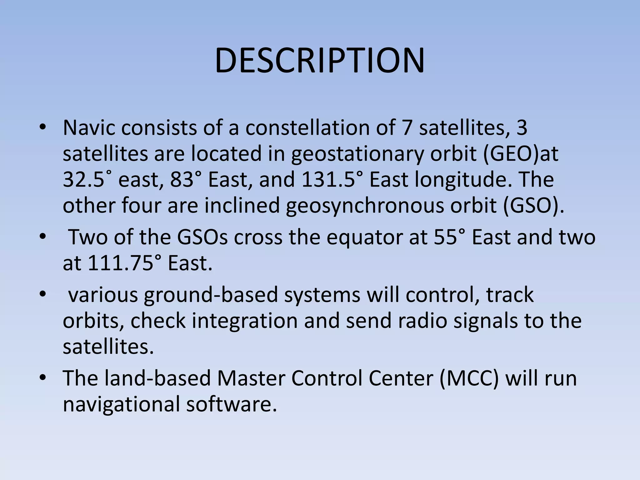 DESCRIPTION
• Navic consists of a constellation of 7 satellites, 3
satellites are located in geostationary orbit (GEO)at
32.5˚ east, 83° East, and 131.5° East longitude. The
other four are inclined geosynchronous orbit (GSO).
• Two of the GSOs cross the equator at 55° East and two
at 111.75° East.
• various ground-based systems will control, track
orbits, check integration and send radio signals to the
satellites.
• The land-based Master Control Center (MCC) will run
navigational software.
 