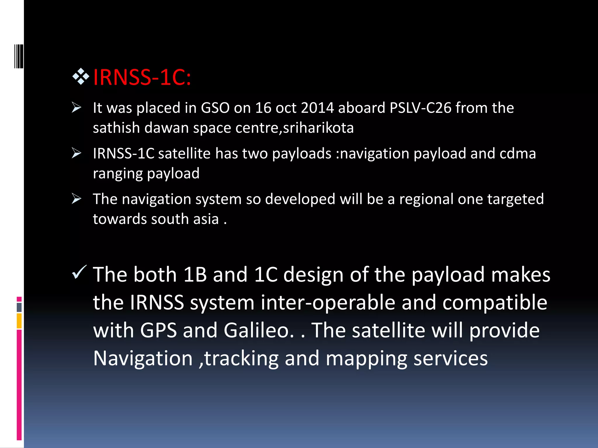 IRNSS-1C:
 It was placed in GSO on 16 oct 2014 aboard PSLV-C26 from the
sathish dawan space centre,sriharikota
 IRNSS-1C satellite has two payloads :navigation payload and cdma
ranging payload
 The navigation system so developed will be a regional one targeted
towards south asia .
 The both 1B and 1C design of the payload makes
the IRNSS system inter-operable and compatible
with GPS and Galileo. . The satellite will provide
Navigation ,tracking and mapping services
 