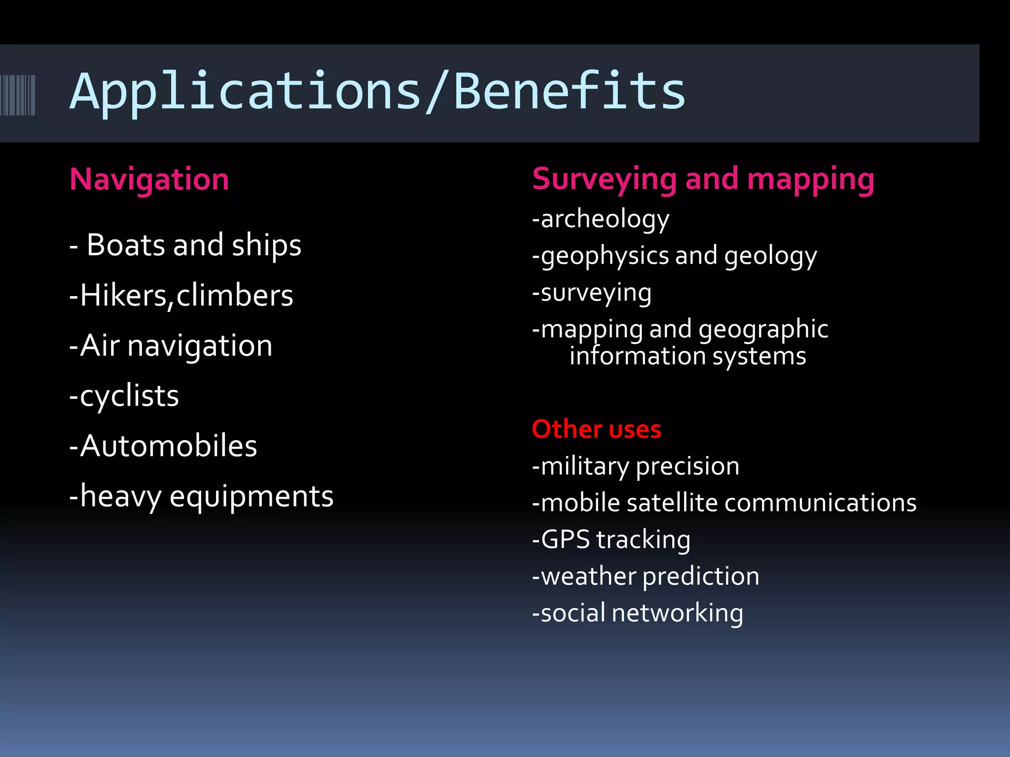 Applications/Benefits
Navigation Surveying and mapping
- Boats and ships
-Hikers,climbers
-Air navigation
-cyclists
-Automobiles
-heavy equipments
-archeology
-geophysics and geology
-surveying
-mapping and geographic
information systems
Other uses
-military precision
-mobile satellite communications
-GPS tracking
-weather prediction
-social networking
 