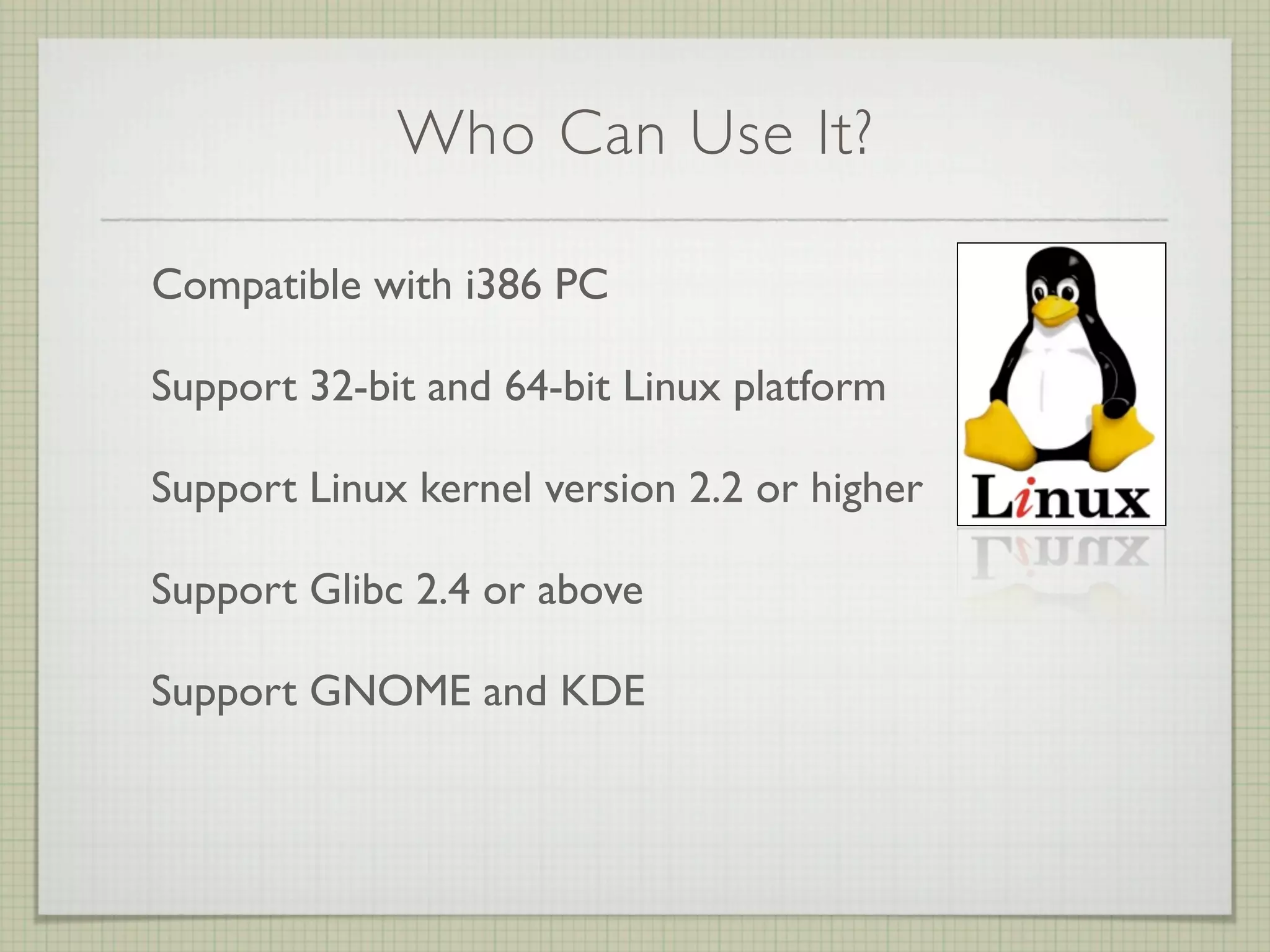 Who Can Use It?

Compatible with i386 PC

Support 32-bit and 64-bit Linux platform

Support Linux kernel version 2.2 or higher

Support Glibc 2.4 or above

Support GNOME and KDE
 