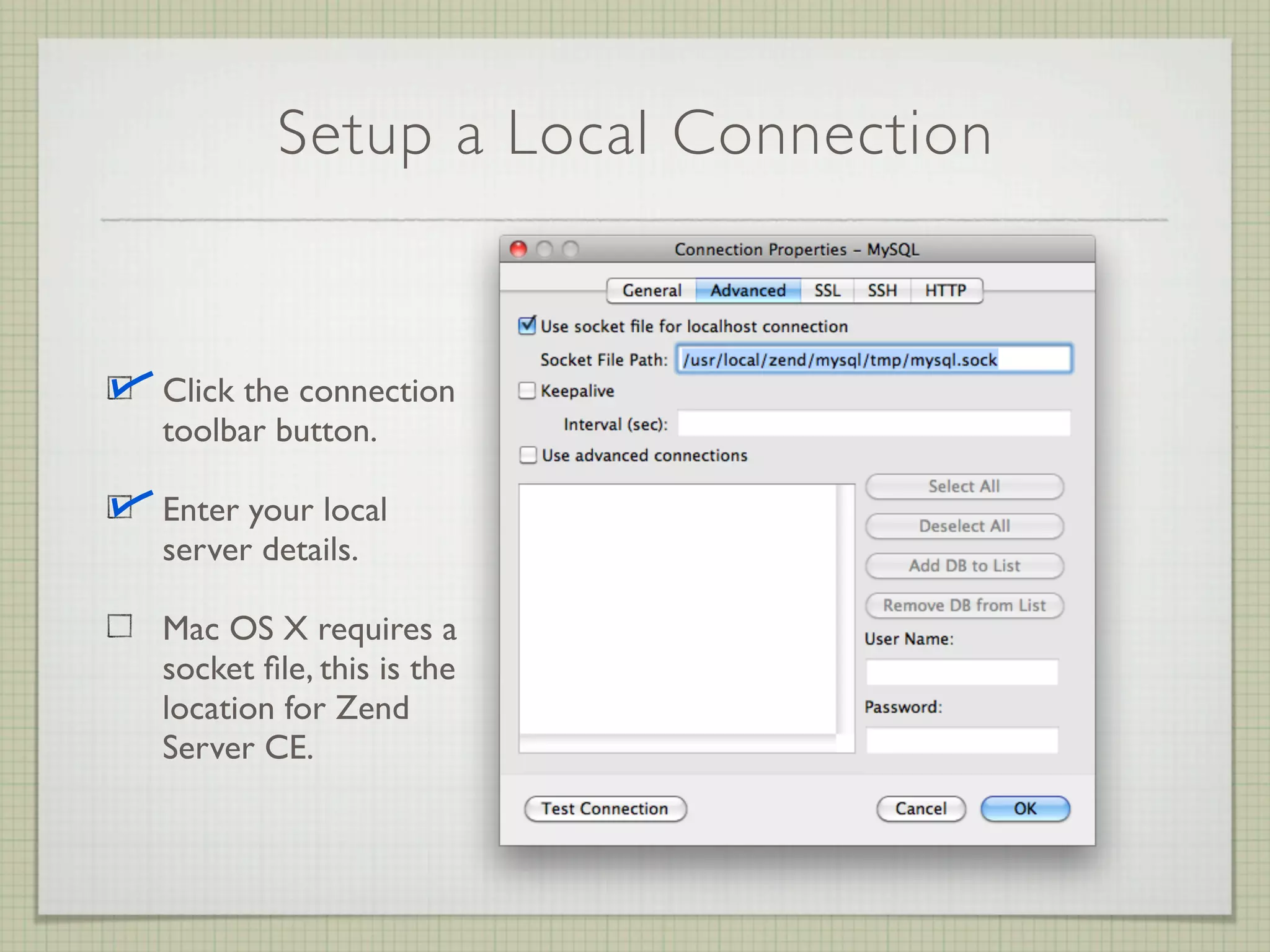 Setup a Local Connection


Click the connection
toolbar button.

Enter your local
server details.

Mac OS X requires a
socket ﬁle, this is the
location for Zend
Server CE.
 