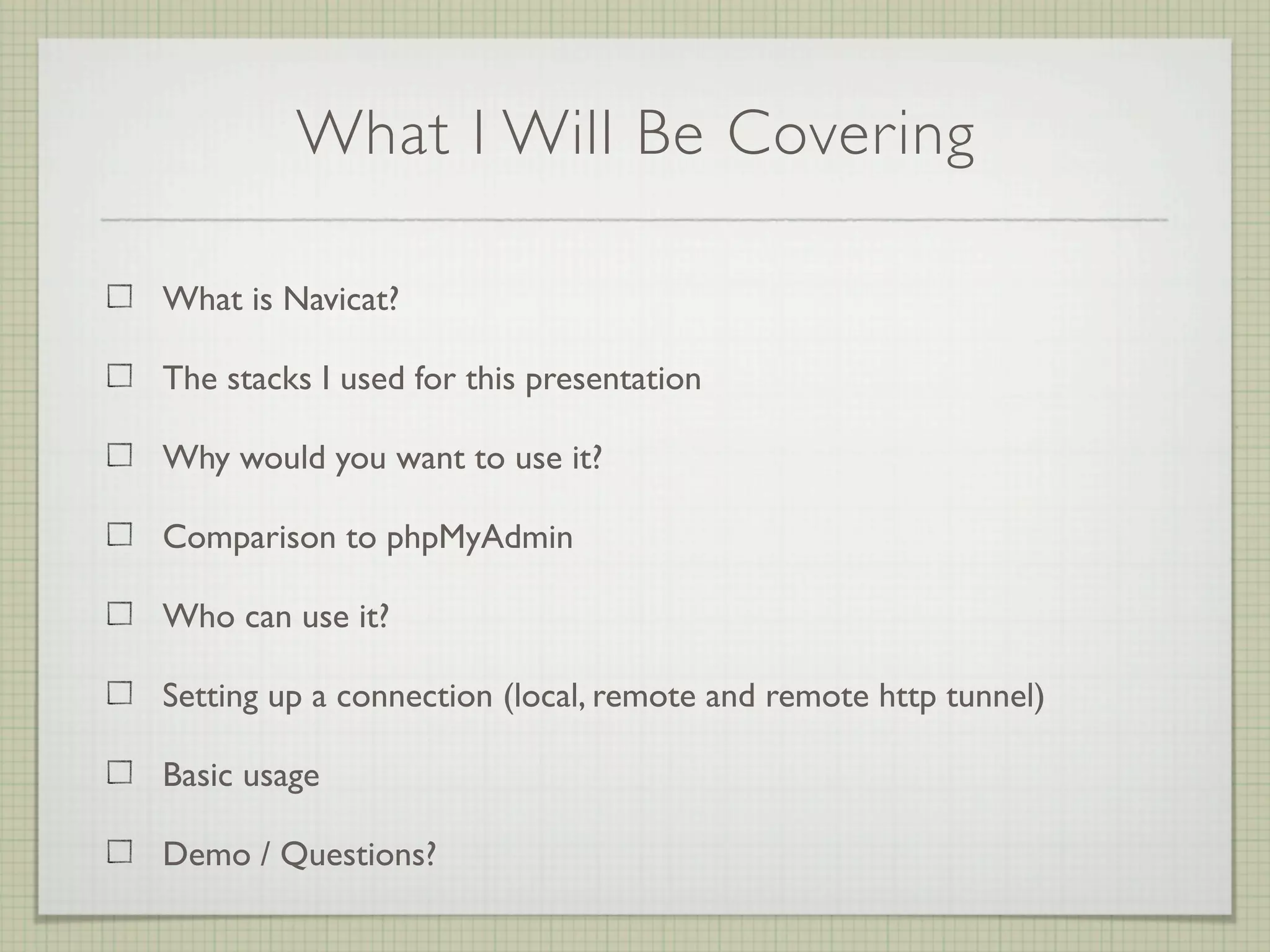What I Will Be Covering

What is Navicat?

The stacks I used for this presentation

Why would you want to use it?

Comparison to phpMyAdmin

Who can use it?

Setting up a connection (local, remote and remote http tunnel)

Basic usage

Demo / Questions?
 