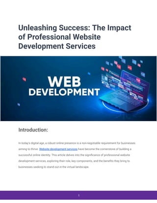 Unleashing Success: The Impact
of Professional Website
Development Services
Introduction:
In today's digital age, a robust online presence is a non-negotiable requirement for businesses
aiming to thrive. Website development services have become the cornerstone of building a
successful online identity. This article delves into the significance of professional website
development services, exploring their role, key components, and the benefits they bring to
businesses seeking to stand out in the virtual landscape.
1
 