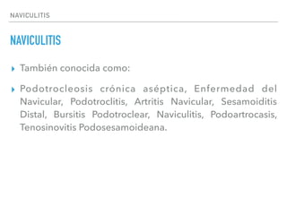 NAVICULITIS
NAVICULITIS
▸ También conocida como:
▸ Podotrocleosis crónica aséptica, Enfermedad del
Navicular, Podotroclitis, Artritis Navicular, Sesamoiditis
Distal, Bursitis Podotroclear, Naviculitis, Podoartrocasis,
Tenosinovitis Podosesamoideana.