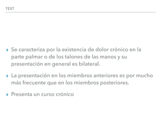 TEXT
▸ Se caracteriza por la existencia de dolor crónico en la
parte palmar o de los talones de las manos y su
presentación en general es bilateral.
▸ La presentación en los miembros anteriores es por mucho
más frecuente que en los miembros posteriores.
▸ Presenta un curso crónico