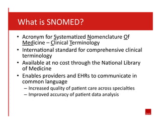  	
  	
  	
  What	
  is	
  SNOMED?	
  
•  Acronym	
  for	
  Systema8zed	
  Nomenclature	
  Of	
  
Medicine	
  –	
  Clinical	
  Terminology	
  
•  Interna8onal	
  standard	
  for	
  comprehensive	
  clinical	
  
terminology	
  
•  Available	
  at	
  no	
  cost	
  through	
  the	
  Na8onal	
  Library	
  
of	
  Medicine	
  
•  Enables	
  providers	
  and	
  EHRs	
  to	
  communicate	
  in	
  
common	
  language	
  
–  Increased	
  quality	
  of	
  pa8ent	
  care	
  across	
  special8es	
  
–  Improved	
  accuracy	
  of	
  pa8ent	
  data	
  analysis	
  

 