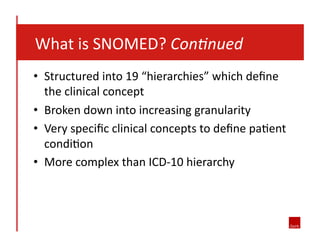  	
  	
  	
  What	
  is	
  SNOMED?	
  Con7nued	
  
•  Structured	
  into	
  19	
  “hierarchies”	
  which	
  deﬁne	
  
the	
  clinical	
  concept	
  
•  Broken	
  down	
  into	
  increasing	
  granularity	
  	
  
•  Very	
  speciﬁc	
  clinical	
  concepts	
  to	
  deﬁne	
  pa8ent	
  
condi8on	
  
•  More	
  complex	
  than	
  ICD-­‐10	
  hierarchy	
  

 