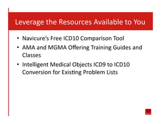  	
  	
  Leverage	
  the	
  Resources	
  Available	
  to	
  You	
  
•  Navicure’s	
  Free	
  ICD10	
  Comparison	
  Tool	
  
•  AMA	
  and	
  MGMA	
  Oﬀering	
  Training	
  Guides	
  and	
  
Classes	
  
•  Intelligent	
  Medical	
  Objects	
  ICD9	
  to	
  ICD10	
  
Conversion	
  for	
  Exis8ng	
  Problem	
  Lists	
  

 