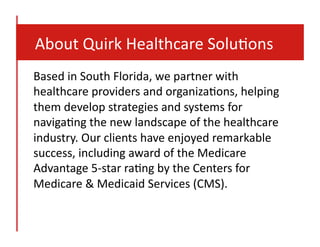  	
  	
  	
  About	
  Quirk	
  Healthcare	
  Solu8ons	
  
Based	
  in	
  South	
  Florida,	
  we	
  partner	
  with	
  
healthcare	
  providers	
  and	
  organiza8ons,	
  helping	
  
them	
  develop	
  strategies	
  and	
  systems	
  for	
  
naviga8ng	
  the	
  new	
  landscape	
  of	
  the	
  healthcare	
  
industry.	
  Our	
  clients	
  have	
  enjoyed	
  remarkable	
  
success,	
  including	
  award	
  of	
  the	
  Medicare	
  
Advantage	
  5-­‐star	
  ra8ng	
  by	
  the	
  Centers	
  for	
  
Medicare	
  &	
  Medicaid	
  Services	
  (CMS).	
  	
  

 