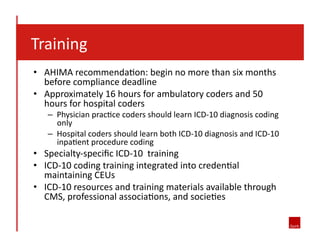  	
  	
  Training	
  
•  AHIMA	
  recommenda8on:	
  begin	
  no	
  more	
  than	
  six	
  months	
  
before	
  compliance	
  deadline	
  
•  Approximately	
  16	
  hours	
  for	
  ambulatory	
  coders	
  and	
  50	
  
hours	
  for	
  hospital	
  coders	
  

–  Physician	
  prac8ce	
  coders	
  should	
  learn	
  ICD-­‐10	
  diagnosis	
  coding	
  
only	
  
–  Hospital	
  coders	
  should	
  learn	
  both	
  ICD-­‐10	
  diagnosis	
  and	
  ICD-­‐10	
  
inpa8ent	
  procedure	
  coding	
  

•  Specialty-­‐speciﬁc	
  ICD-­‐10	
  	
  training	
  
•  ICD-­‐10	
  coding	
  training	
  integrated	
  into	
  creden8al	
  
maintaining	
  CEUs	
  
•  ICD-­‐10	
  resources	
  and	
  training	
  materials	
  available	
  through	
  
CMS,	
  professional	
  associa8ons,	
  and	
  socie8es	
  

 