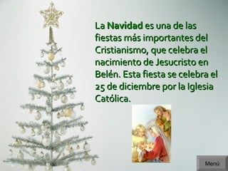 Menú La  Navidad  es una de las fiestas más importantes del Cristianismo, que celebra el nacimiento de Jesucristo en Belén. Esta fiesta se celebra el 25 de diciembre por la Iglesia Católica. 