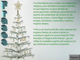 Regresar Frases La Navidad es por un lado una celebración religiosa, pero también es la época del año, en que dejamos un poco de lado las preocupaciones cotidianas, para reavivar el espíritu de solidaridad, de renacer en las buenas acciones, y hacer llegar a nuestros amigos, familiares y conocidos, nuestros mejores deseos. Pero con la prisa del día a día, expresar los mejores deseos se vuelve a veces un monótono repetir la misma frase de "Feliz Navidad y Próspero Año Nuevo", que no refleja el verdadero espíritu de la época y lo que sentimos en nuestros corazones. 