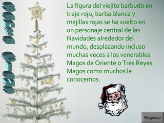 Regresar Santa Claus La figura del viejito barbudo en traje rojo, barba blanca y mejillas rojas se ha vuelto en un personaje central de las Navidades alrededor del mundo, desplazando incluso muchas veces a los venerables Magos de Oriente o Tres Reyes Magos como muchos le conocemos.  