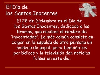 El Día de
los Santos Inocentes
El 28 de Diciembre es el Día de
los Santos Inocentes, dedicado a las
bromas, que reciben el nombre de
“inocentadas”. La más común consiste en
colgar en la espalda de otra persona un
muñeco de papel, pero también los
periódicos y la televisión dan noticias
falsas en este día.
 