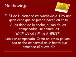 Nochevieja
El 31 de Diciembre es Nochevieja. Hay una
gran cena que se puede hacer en casa.
A las doce de la noche, al son de las
campanadas, se comen las
DOCE UVAS DE LA SUERTE,
una por campanada. Como en otros países,
esa noche es normal salir hasta que
amanece el nuevo día.
 