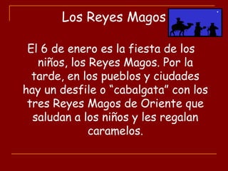 Los Reyes Magos
El 6 de enero es la fiesta de los
niños, los Reyes Magos. Por la
tarde, en los pueblos y ciudades
hay un desfile o “cabalgata” con los
tres Reyes Magos de Oriente que
saludan a los niños y les regalan
caramelos.
 