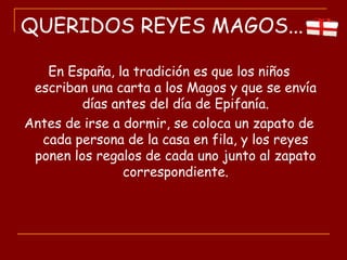 QUERIDOS REYES MAGOS...
En España, la tradición es que los niños
escriban una carta a los Magos y que se envía
días antes del día de Epifanía.
Antes de irse a dormir, se coloca un zapato de
cada persona de la casa en fila, y los reyes
ponen los regalos de cada uno junto al zapato
correspondiente.
 