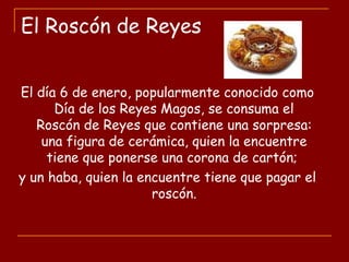 El Roscón de Reyes
El día 6 de enero, popularmente conocido como
Día de los Reyes Magos, se consuma el
Roscón de Reyes que contiene una sorpresa:
una figura de cerámica, quien la encuentre
tiene que ponerse una corona de cartón;
y un haba, quien la encuentre tiene que pagar el
roscón.
 