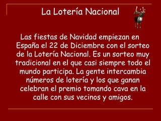 La Lotería Nacional
Las fiestas de Navidad empiezan en
España el 22 de Diciembre con el sorteo
de la Lotería Nacional. Es un sorteo muy
tradicional en el que casi siempre todo el
mundo participa. La gente intercambia
números de lotería y los que ganan
celebran el premio tomando cava en la
calle con sus vecinos y amigos.
 