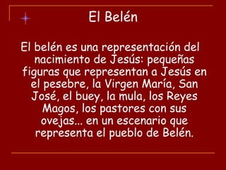 El Belén
El belén es una representación del
nacimiento de Jesús: pequeñas
figuras que representan a Jesús en
el pesebre, la Virgen María, San
José, el buey, la mula, los Reyes
Magos, los pastores con sus
ovejas... en un escenario que
representa el pueblo de Belén.
 