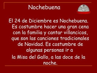 Nochebuena
El 24 de Diciembre es Nochebuena.
Es costumbre hacer una gran cena
con la familia y cantar villancicos,
que son las canciones tradicionales
de Navidad. Es costumbre de
algunas personas ir a
la Misa del Gallo, a las doce de la
noche.
 