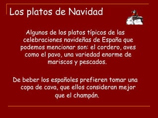 Los platos de Navidad
Algunos de los platos típicos de las
celebraciones navideñas de España que
podemos mencionar son: el cordero, aves
como el pavo, una variedad enorme de
mariscos y pescados.
De beber los españoles prefieren tomar una
copa de cava, que ellos consideran mejor
que el champán.
 