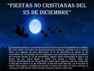 “Fiestas no cristianas del 25 de diciembre”      La verdadera fecha de nacimiento de Jesús no se encuentra registrada en la Biblia. Por ésta razón, no todas las denominaciones cristianas coinciden en la misma fecha. Los orígenes de ésta celebración, el 25 de diciembre, se ubican en las costumbres de los pueblos de la antigüedad que celebraban durante el solsticio del invierno (desde el 21 de diciembre), alguna fiesta relacionada al dios o los dioses del sol, como Apolo y Helios (en Grecia y Roma), Mitra (en Persia), Huitzilopochtli (en Tenochtitlan), entre otros. Algunas culturas creían que el dios del sol nació el 21 de diciembre, el día más corto del año, y que los días se hacían más largos a medida que el dios se hacía más viejo. En otras culturas se creía que el dios del sol murió ese día, sólo para volver a otro ciclo.