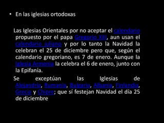 En las iglesias ortodoxas    Las Iglesias Orientales por no aceptar el calendario propuesto por el papa Gregorio XIII, aun usan el calendario juliano y por lo tanto la Navidad la celebran el 25 de diciembre pero que, según el calendario gregoriano, es 7 de enero. Aunque la Iglesia Armenia la celebra el 6 de enero, junto con la Epifanía.   Se exceptúan las Iglesias de Alejandría, Rumania, Bulgaria, Albania, Finlandia, Grecia y Chipre; que sí festejan Navidad el día 25 de diciembre