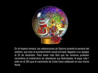       En el Imperio romano, las celebraciones de Saturno durante la semana del solsticio, que eran el acontecimiento social principal, llegaban a su apogeo el 25 de diciembre. Para hacer más fácil que los romanos pudiesen convertirse al cristianismo sin abandonar sus festividades, el papa Julio I pidió en el 350 que el nacimiento de Cristo fuera celebrado en esa misma fecha.