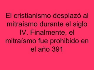 El cristianismo desplazó al mitraísmo durante el siglo IV. Finalmente, el mitraísmo fue prohibido en el año 391 