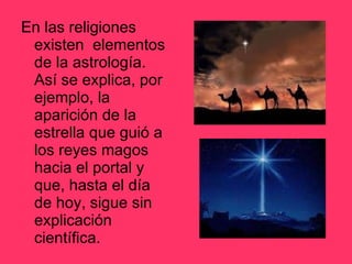 En las religiones existen  elementos de la astrología. Así se explica, por ejemplo, la aparición de la estrella que guió a los reyes magos hacia el portal y que, hasta el día de hoy, sigue sin explicación científica. 