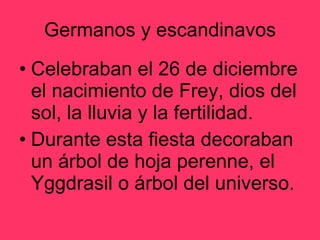 Germanos y escandinavos Celebraban el 26 de diciembre el nacimiento de Frey, dios del sol, la lluvia y la fertilidad. Durante esta fiesta decoraban un árbol de hoja perenne, el Yggdrasil o árbol del universo. 