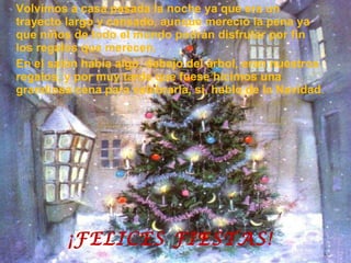 Volvimos a casa pasada la noche ya que era un trayecto largo y cansado, aunque mereció la pena ya que niños de todo el mundo podrán disfrutar por fin los regalos que merecen. En el salón había algo, debajo del árbol, eran nuestros regalos, y por muy tarde que fuese hicimos una grandiosa cena para celebrarla, si, hablo de la Navidad . ¡FELICES FIESTAS! 