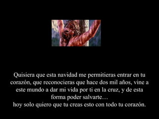 Quisiera que esta navidad me permitieras entrar en tu corazón, que reconocieras que hace dos mil años, vine a este mundo a dar mi vida por ti en la cruz, y de esta forma poder salvarte…hoy solo quiero que tu creas esto con todo tu corazón.
