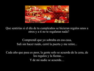 Que sentirías si el día de tu cumpleaños se hicieran regalos unos a otros y a ti no te regalaran nada?Comprendí que yo sobraba en esa casa,Sali sin hacer ruido, cerré la puerta y me retire...Cada año que pasa es peor, la gente solo se acuerda de la cena, de los regalos y la fiestas…Y de mi nadie se acuerda…