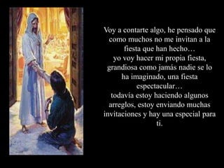 Voy a contarte algo, he pensado que como muchos no me invitan a la fiesta que han hecho…yo voy hacer mi propia fiesta, grandiosa como jamás nadie se lo ha imaginado, una fiesta espectacular…todavía estoy haciendo algunos arreglos, estoy enviando muchas invitaciones y hay una especial para ti.
