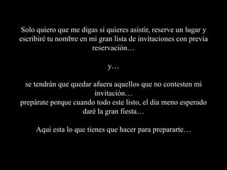 Solo quiero que me digas si quieres asistir, reserve un lugar y escribiré tu nombre en mi gran lista de invitaciones con previa reservación…y… se tendrán que quedar afuera aquellos que no contesten mi invitación…prepárate porque cuando todo este listo, el dia meno esperado daré la gran fiesta…Aqui esta lo que tienes que hacer para prepararte…