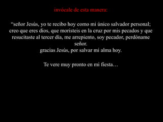 invócale de esta manera:“señor Jesús, yo te recibo hoy como mi único salvador personal; creo que eres dios, que moristeis en la cruz por mis pecados y que resucitaste al tercer día, me arrepiento, soy pecador, perdóname señor.gracias Jesús, por salvar mi alma hoy.Te vere muy pronto en mi fiesta…
