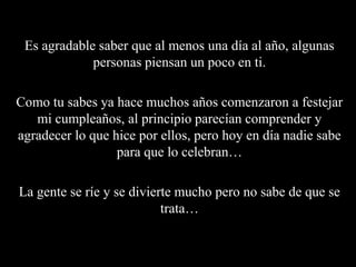 Es agradable saber que al menos una día al año, algunas personas piensan un poco en ti.Como tu sabes ya hace muchos años comenzaron a festejar mi cumpleaños, al principio parecían comprender y agradecer lo que hice por ellos, pero hoy en día nadie sabe para que lo celebran…La gente se ríe y se divierte mucho pero no sabe de que se trata…