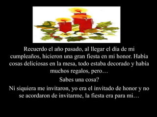Recuerdo el año pasado, al llegar el día de mi cumpleaños, hicieron una gran fiesta en mi honor. Había cosas deliciosas en la mesa, todo estaba decorado y había muchos regalos, pero…Sabes una cosa?Ni siquiera me invitaron, yo era el invitado de honor y no se acordaron de invitarme, la fiesta era para mi…