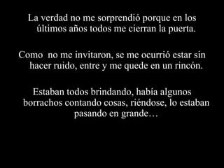 La verdad no me sorprendió porque en los últimos años todos me cierran la puerta.Como  no me invitaron, se me ocurrió estar sin hacer ruido, entre y me quede en un rincón.Estaban todos brindando, había algunos borrachos contando cosas, riéndose, lo estaban pasando en grande…