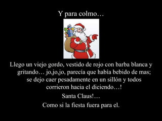 Y para colmo…Llego un viejo gordo, vestido de rojo con barba blanca y gritando… jo,jo,jo, parecía que había bebido de mas; se dejo caer pesadamente en un sillón y todos corrieron hacia el diciendo…!Santa Claus!…Como si la fiesta fuera para el.
