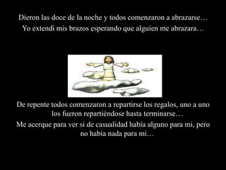Dieron las doce de la noche y todos comenzaron a abrazarse…Yo extendí mis brazos esperando que alguien me abrazara… Y sabes?... Nadie me abrazo!De repente todos comenzaron a repartirse los regalos, uno a uno los fueron repartiéndose hasta terminarse…Me acerque para ver si de casualidad había alguno para mi, pero no había nada para mi…