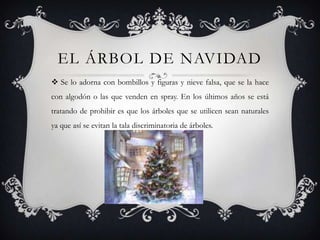 EL ÁRBOL DE NAVIDAD
 Se lo adorna con bombillos y figuras y nieve falsa, que se la hace
con algodón o las que venden en spray. En los últimos años se está
tratando de prohibir es que los árboles que se utilicen sean naturales
ya que así se evitan la tala discriminatoria de árboles.
 